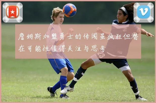 詹姆斯加盟勇士的传闻虽疯狂但潜在可能性值得关注与思考