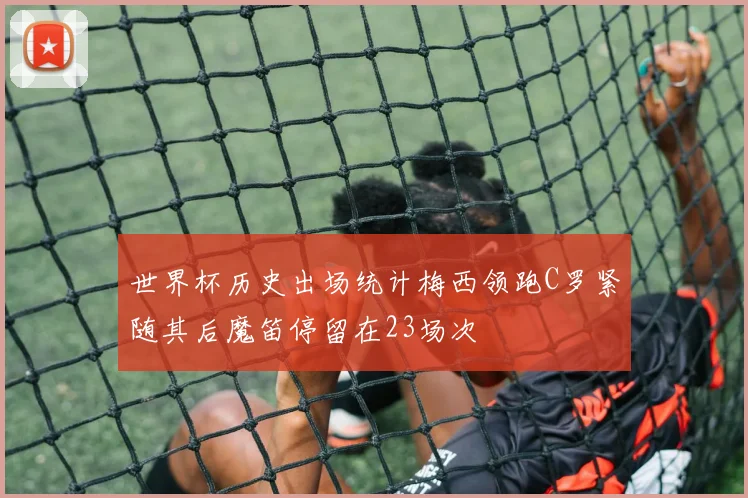 世界杯历史出场统计梅西领跑C罗紧随其后魔笛停留在23场次