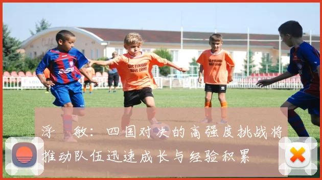 浮嶋敏：四国对决的高强度挑战将推动队伍迅速成长与经验积累