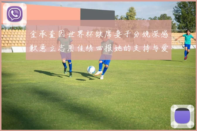 金承奎因世界杯缺席妻子分娩深感歉意立志用佳绩回报她的支持与爱