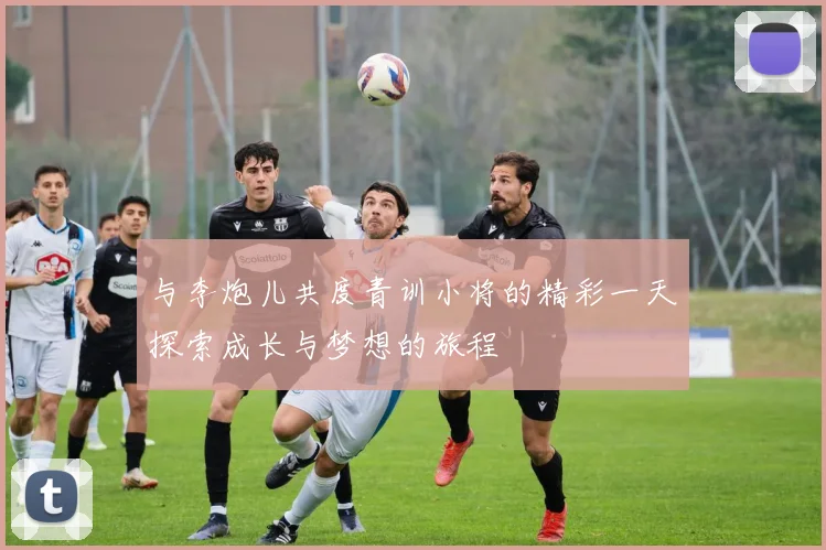 与李炮儿共度青训小将的精彩一天探索成长与梦想的旅程