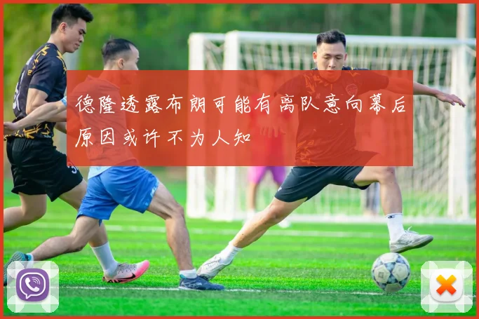 德隆透露布朗可能有离队意向幕后原因或许不为人知