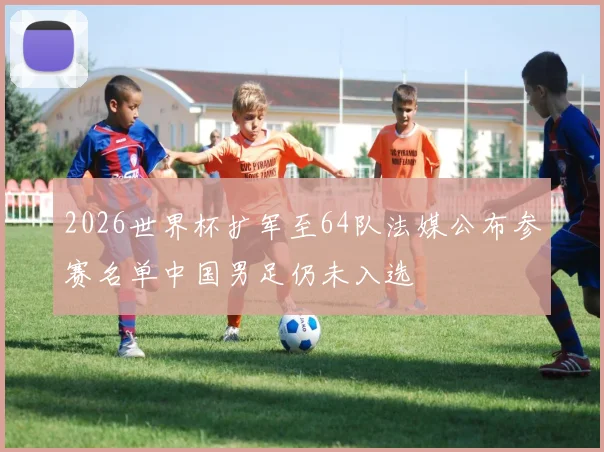 2026世界杯扩军至64队法媒公布参赛名单中国男足仍未入选