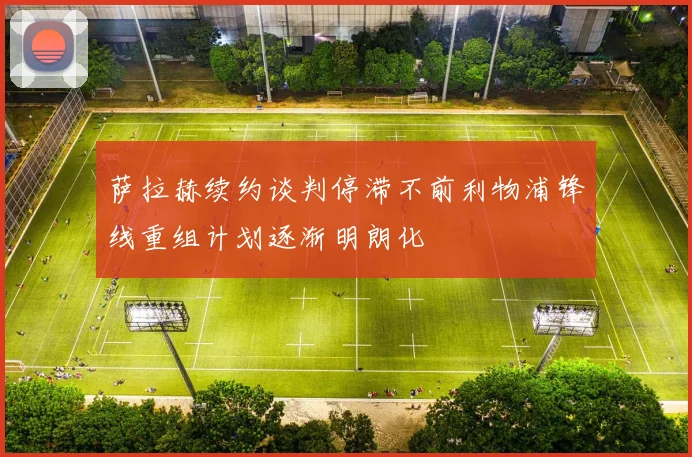 萨拉赫续约谈判停滞不前利物浦锋线重组计划逐渐明朗化